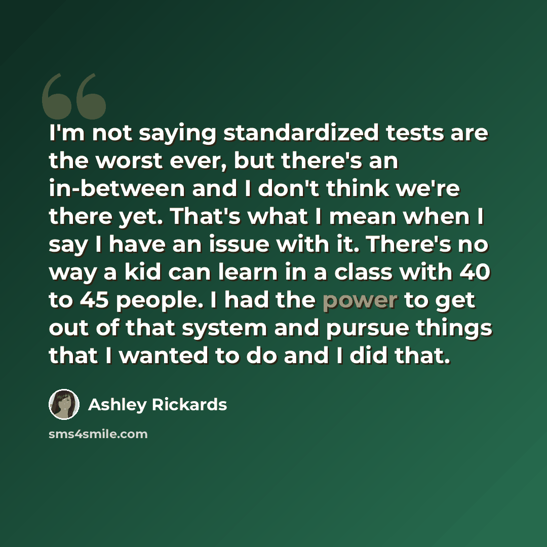 “I'm not saying standardized tests are the worst ever, but there's an in-between and I don't think we're there yet. That's what I mean when I say I have an issue with it. There's no way a kid can learn in a class with 40 to 45 people. I had the power to get out of that system and pursue things that…” quote by Ashley Rickards