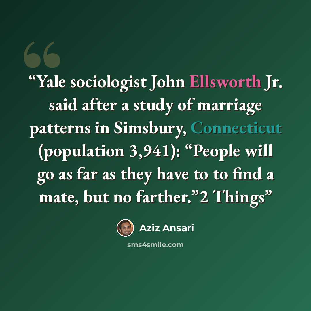 “Yale sociologist John Ellsworth Jr. said after a study of marriage patterns in Simsbury, Connecticut (population 3,941): “People will go as far as they have to to find a mate, but no farther.”2 Things” quote by Aziz Ansari