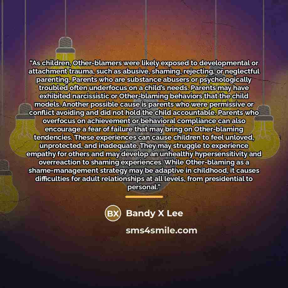 “As children, Other-blamers were likely exposed to developmental or attachment trauma, such as abusive, shaming, rejecting, or neglectful parenting. Parents who are substance abusers or psychologically troubled often underfocus on a child’s needs. Parents may have exhibited narcissistic or…” quote by Bandy X Lee