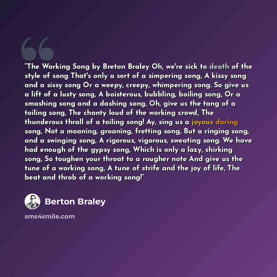 “The Working Song by Breton Braley Oh, we're sick to death of the style of song That's only a sort of a simpering song, A kissy song and a sissy song Or a weepy, creepy, whimpering song. So give us a lift of a lusty song, A boisterous, bubbling, boiling song, Or a smashing song and a dashing song…” quote by Berton Braley