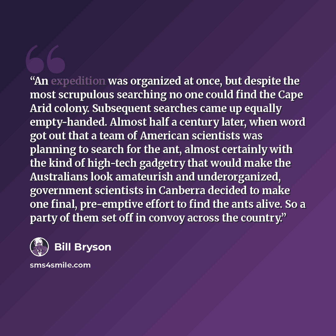“An expedition was organized at once, but despite the most scrupulous searching no one could find the Cape Arid colony. Subsequent searches came up equally empty-handed. Almost half a century later, when word got out that a team of American scientists was planning to search for the ant, almost…” quote by Bill Bryson