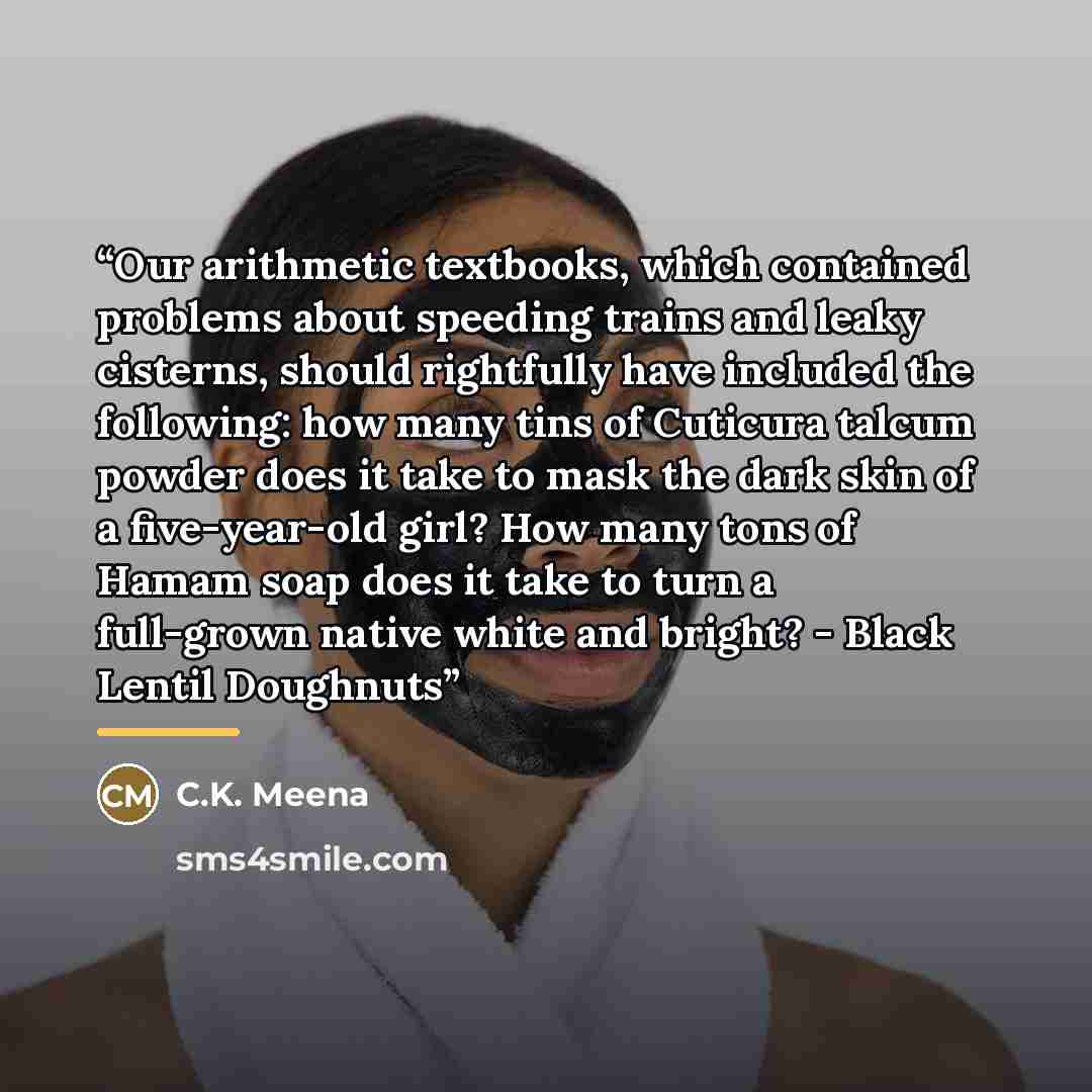 “Our arithmetic textbooks, which contained problems about speeding trains and leaky cisterns, should rightfully have included the following: how many tins of Cuticura talcum powder does it take to mask the dark skin of a five-year-old girl? How many tons of Hamam soap does it take to turn a…” quote by C.K. Meena