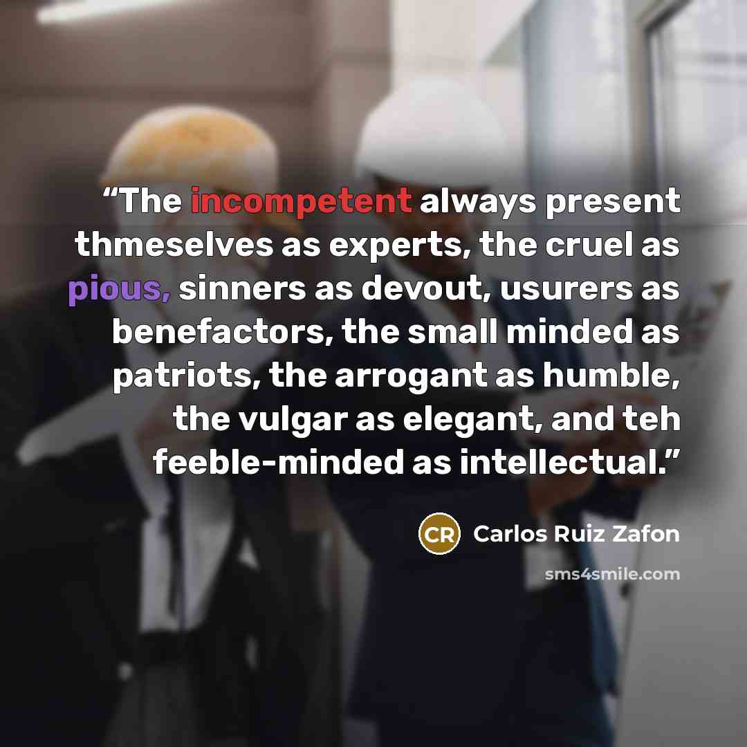 “The incompetent always present thmeselves as experts, the cruel as pious, sinners as devout, usurers as benefactors, the small minded as patriots, the arrogant as humble, the vulgar as elegant, and teh feeble-minded as intellectual.” quote by Carlos Ruiz Zafón