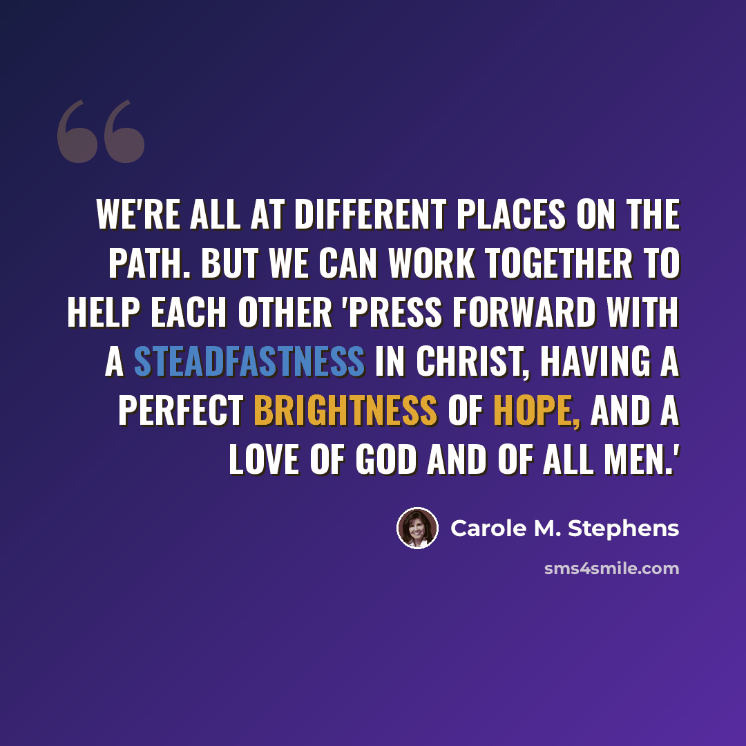 “We're all at different places on the path. But we can work together to help each other 'press forward with a steadfastness in Christ, having a perfect brightness of hope, and a love of God and of all men.'” quote by Carole M. Stephens