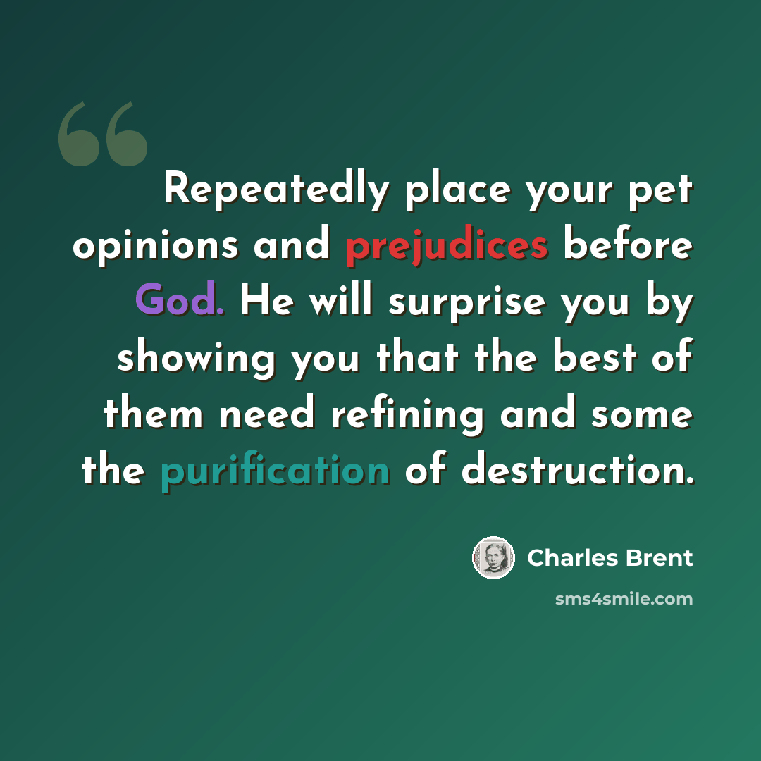 “Repeatedly place your pet opinions and prejudices before God. He will surprise you by showing you that the best of them need refining and some the purification of destruction.” quote by Charles Brent