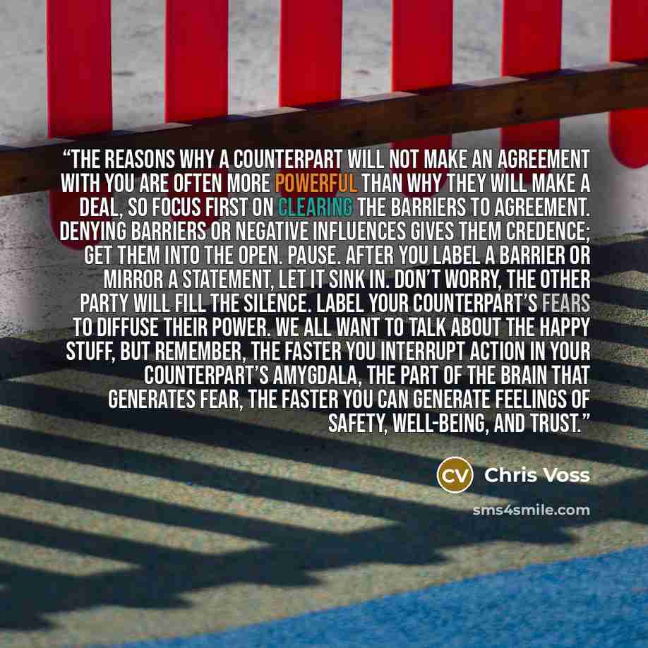 “The reasons why a counterpart will not make an agreement with you are often more powerful than why they will make a deal, so focus first on clearing the barriers to agreement. Denying barriers or negative influences gives them credence; get them into the open. Pause. After you label a barrier or…” quote by Chris Voss