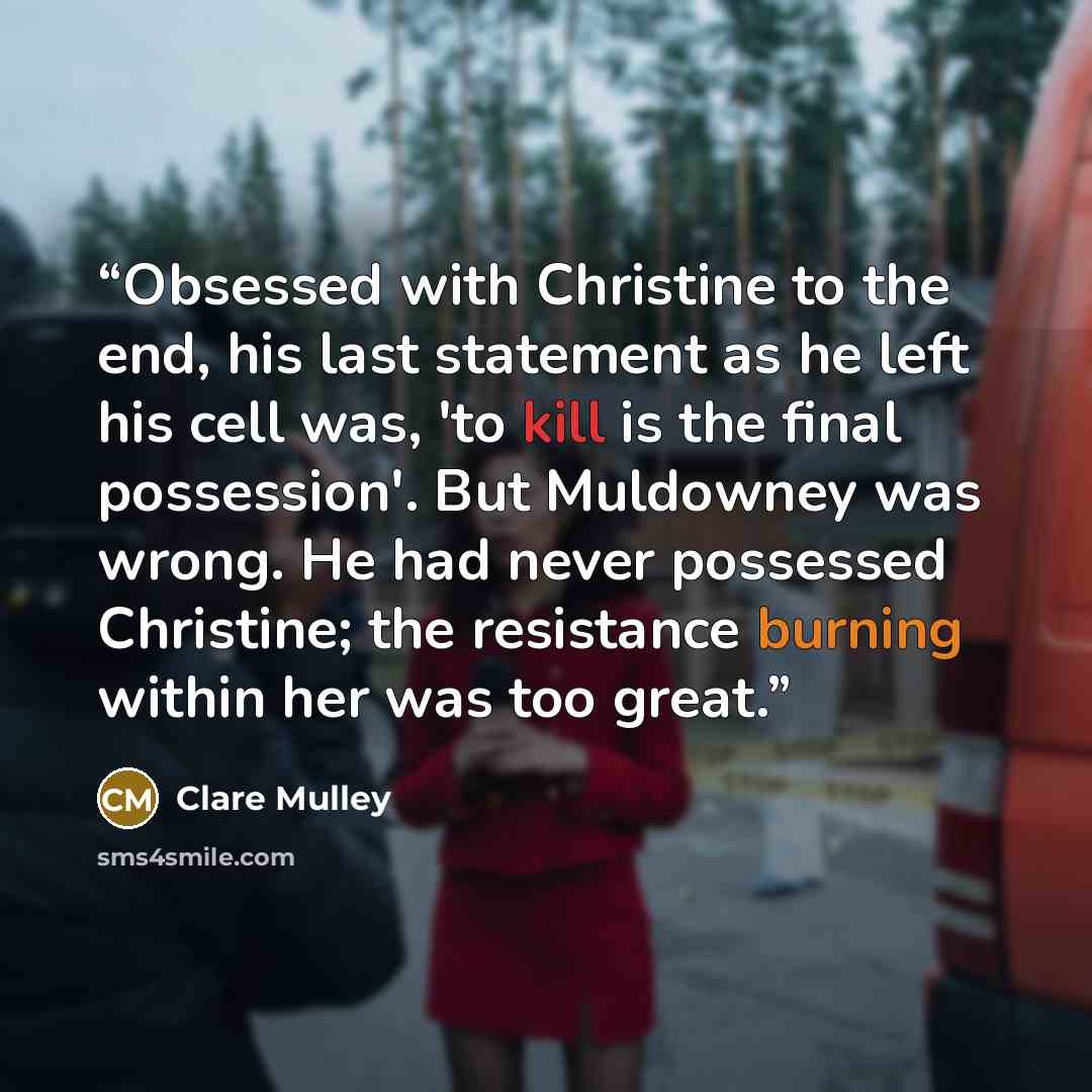 “Obsessed with Christine to the end, his last statement as he left his cell was, 'to kill is the final possession'. But Muldowney was wrong. He had never possessed Christine; the resistance burning within her was too great.” quote by Clare Mulley