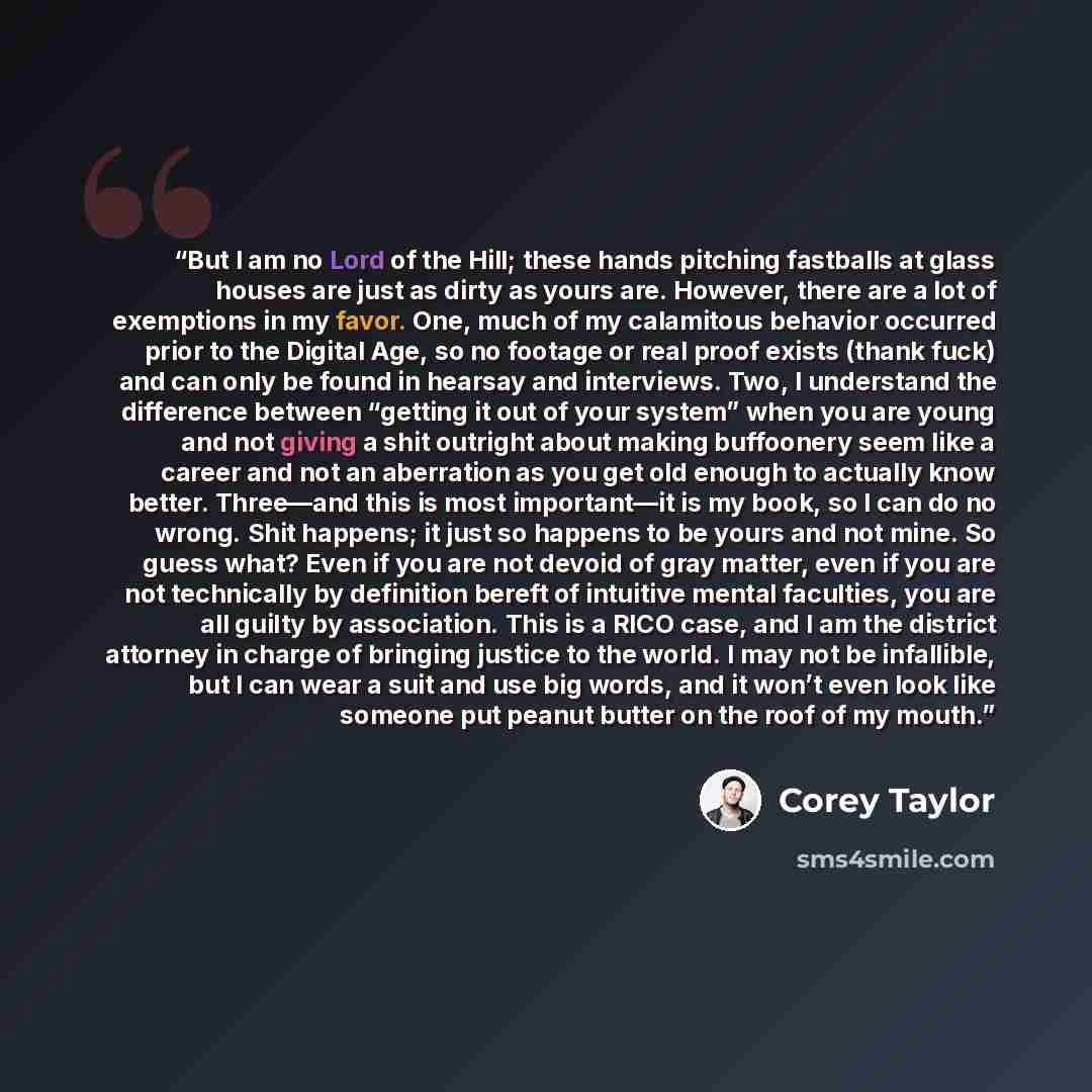 “But I am no Lord of the Hill; these hands pitching fastballs at glass houses are just as dirty as yours are. However, there are a lot of exemptions in my favor. One, much of my calamitous behavior occurred prior to the Digital Age, so no footage or real proof exists (thank fuck) and can only be…” quote by Corey Taylor