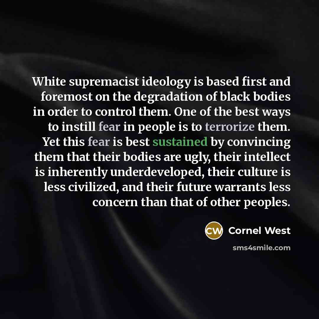 “White supremacist ideology is based first and foremost on the degradation of black bodies in order to control them. One of the best ways to instill fear in people is to terrorize them. Yet this fear is best sustained by convincing them that their bodies are ugly, their intellect is inherently…” quote by Cornel West