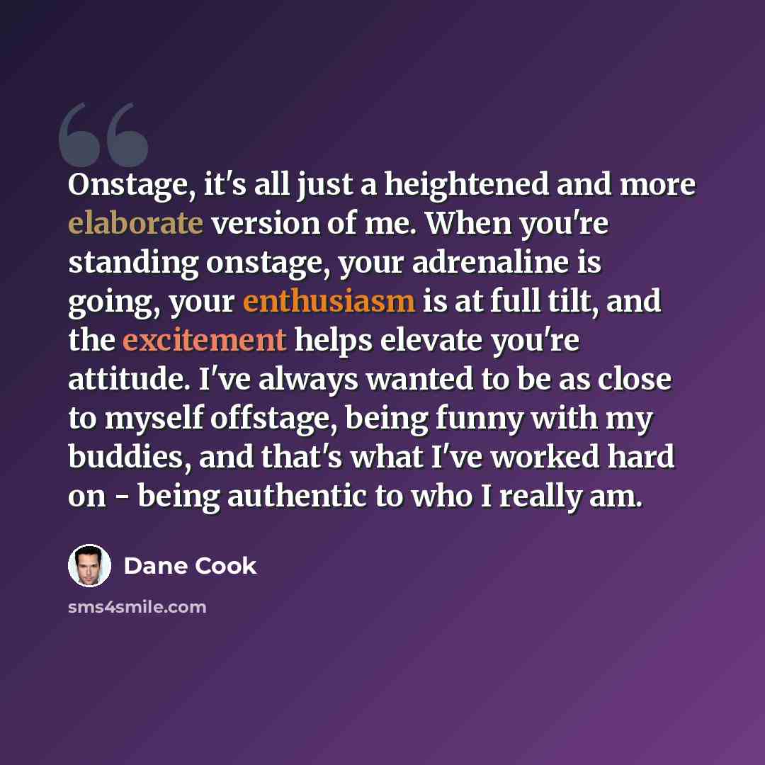 “Onstage, it's all just a heightened and more elaborate version of me. When you're standing onstage, your adrenaline is going, your enthusiasm is at full tilt, and the excitement helps elevate you're attitude. I've always wanted to be as close to myself offstage, being funny with my buddies, and…” quote by Dane Cook