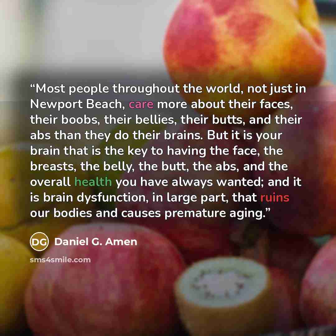 “Most people throughout the world, not just in Newport Beach, care more about their faces, their boobs, their bellies, their butts, and their abs than they do their brains. But it is your brain that is the key to having the face, the breasts, the belly, the butt, the abs, and the overall health you…” quote by Daniel G. Amen
