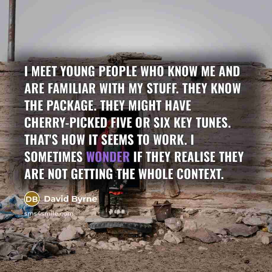“I meet young people who know me and are familiar with my stuff. They know the package. They might have cherry-picked five or six key tunes. That's how it seems to work. I sometimes wonder if they realise they are not getting the whole context.” quote by David Byrne