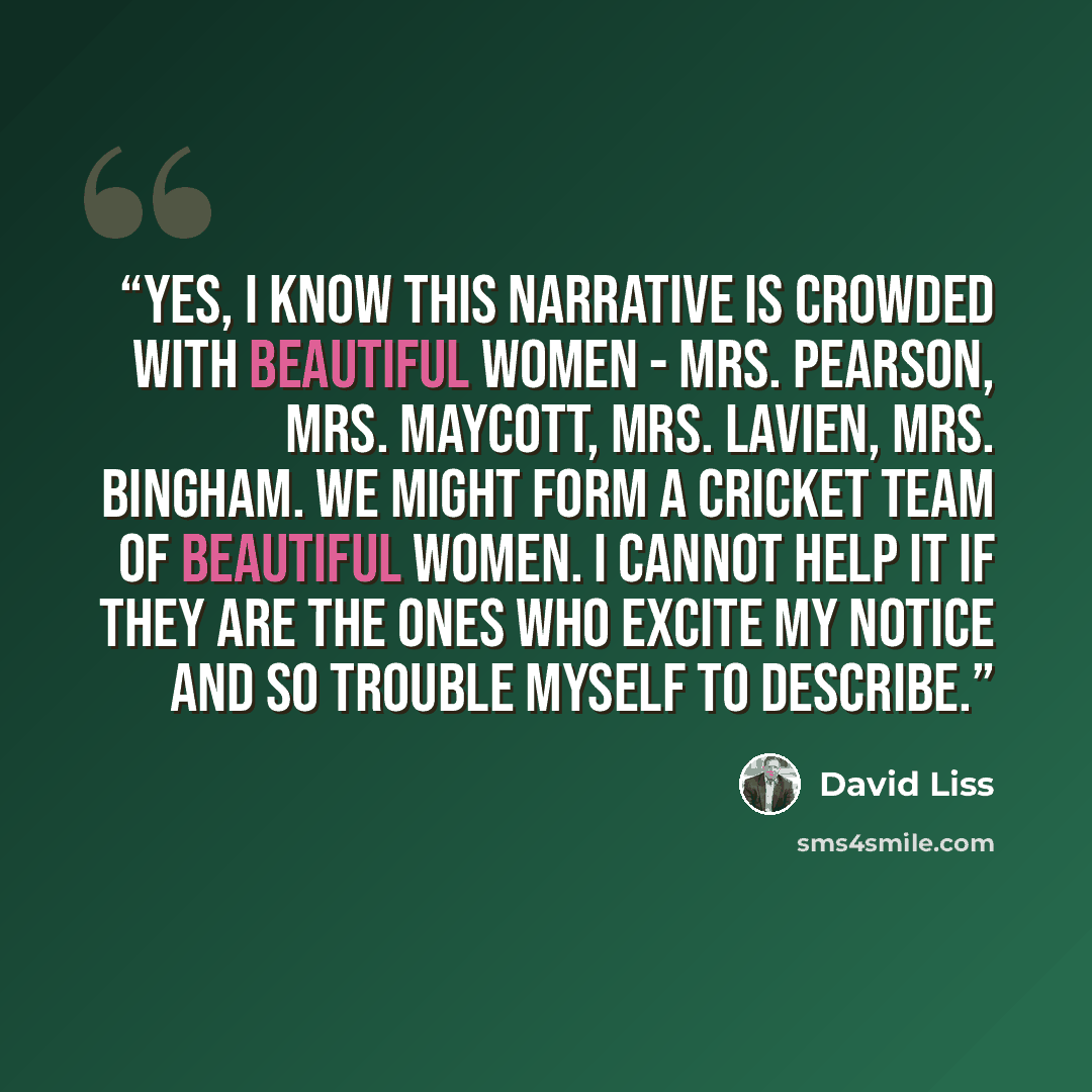 “Yes, I know this narrative is crowded with beautiful women - Mrs. Pearson, Mrs. Maycott, Mrs. Lavien, Mrs. Bingham. We might form a cricket team of beautiful women. I cannot help it if they are the ones who excite my notice and so trouble myself to describe.” quote by David Liss