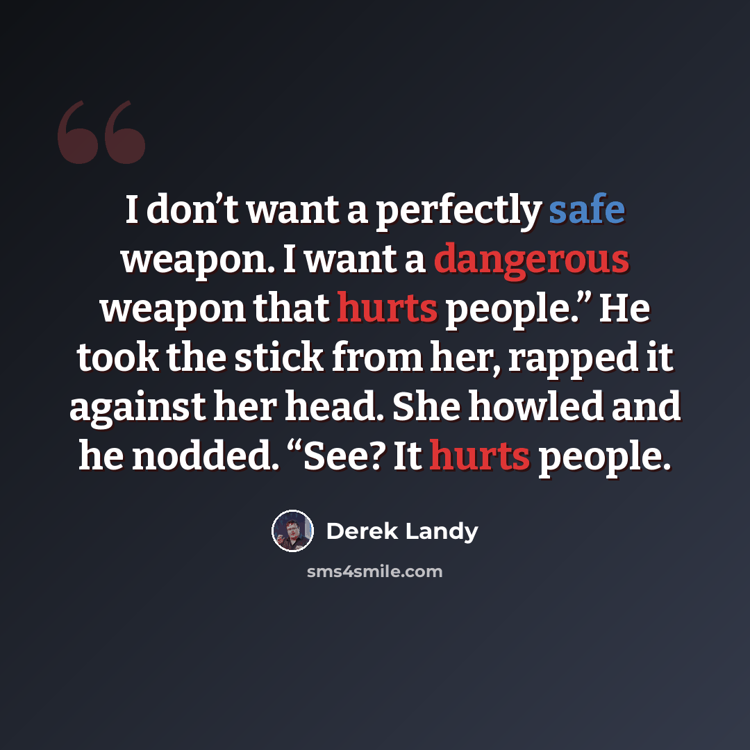“I don’t want a perfectly safe weapon. I want a dangerous weapon that hurts people.” He took the stick from her, rapped it against her head. She howled and he nodded. “See? It hurts people.” quote by Derek Landy