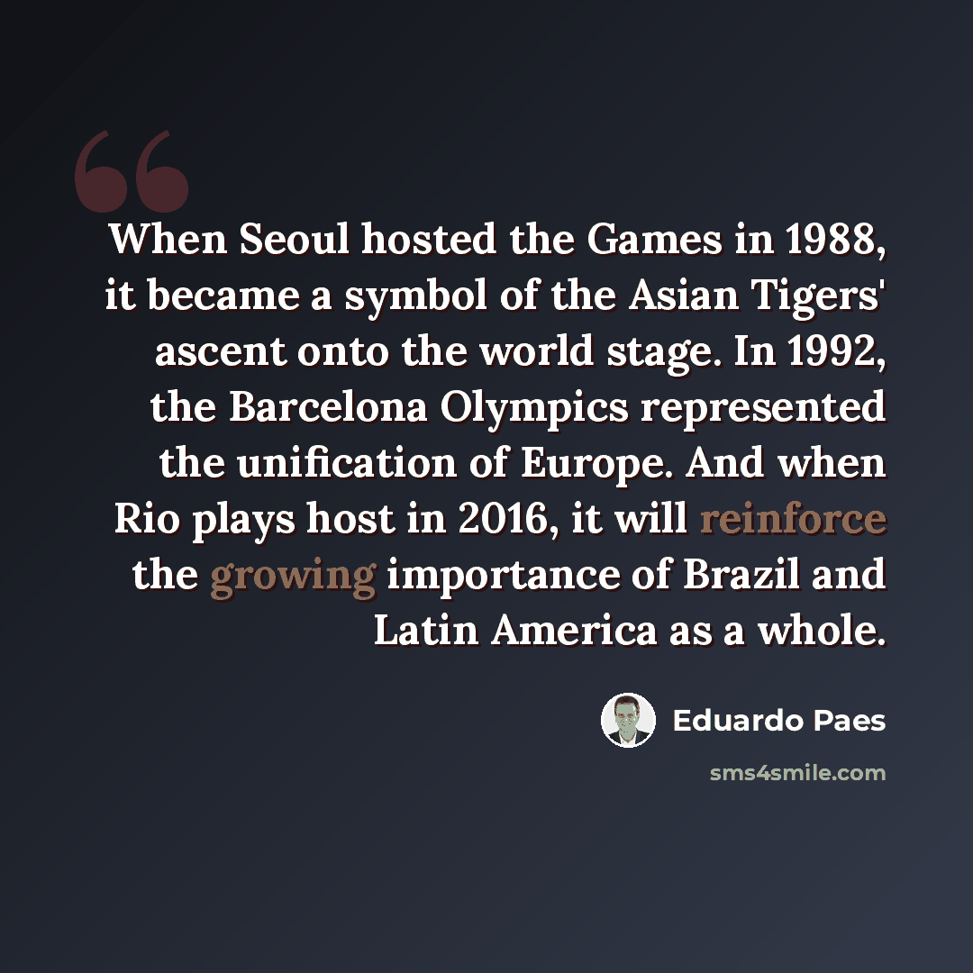 “When Seoul hosted the Games in 1988, it became a symbol of the Asian Tigers' ascent onto the world stage. In 1992, the Barcelona Olympics represented the unification of Europe. And when Rio plays host in 2016, it will reinforce the growing importance of Brazil and Latin America as a whole.” quote by Eduardo Paes
