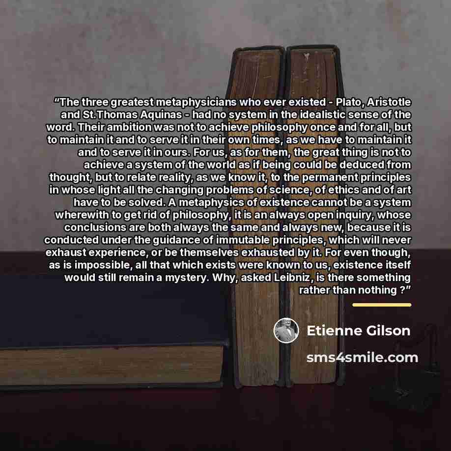 “The three greatest metaphysicians who ever existed - Plato, Aristotle and St.Thomas Aquinas - had no system in the idealistic sense of the word. Their ambition was not to achieve philosophy once and for all, but to maintain it and to serve it in their own times, as we have to maintain it and to…” quote by Étienne Gilson
