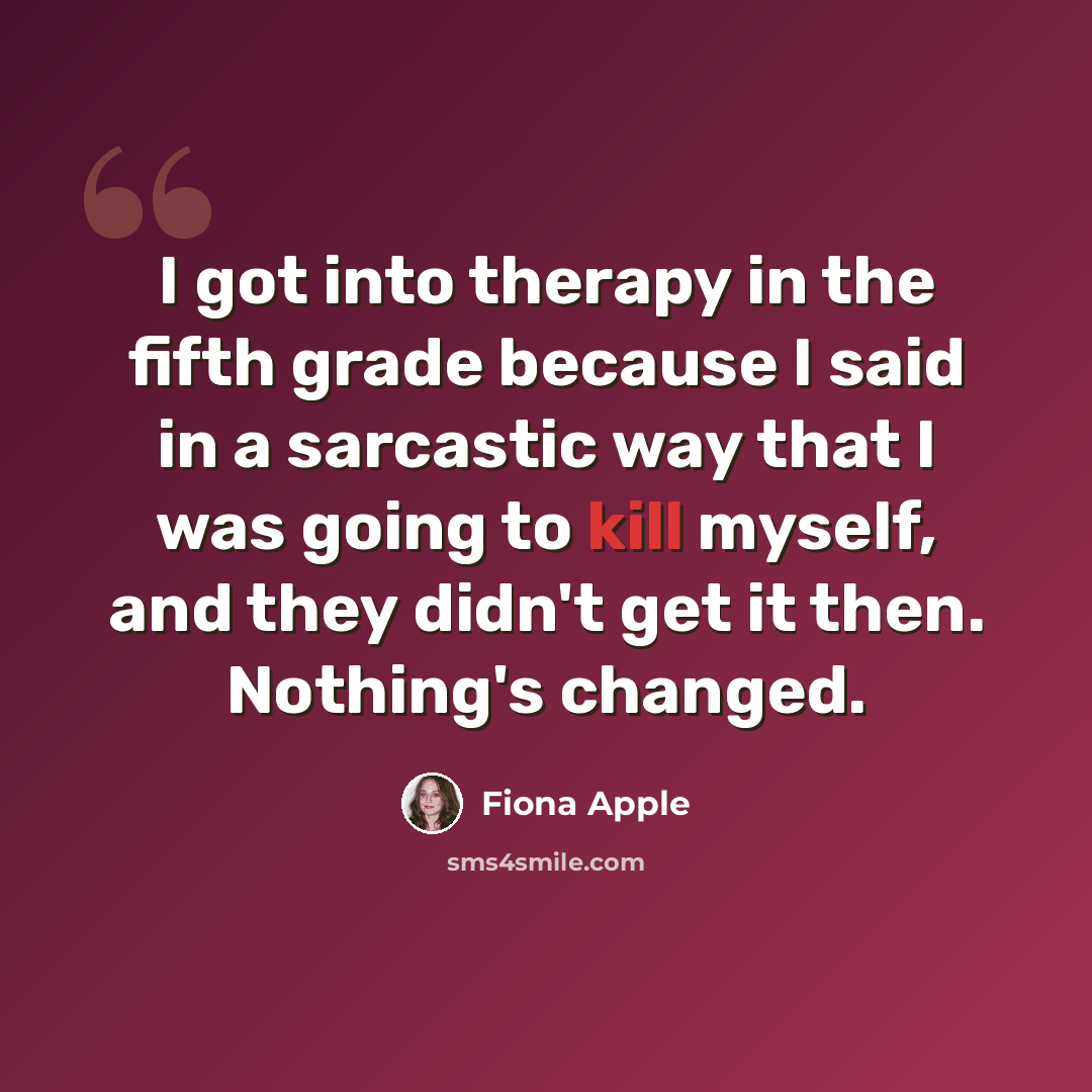 “I got into therapy in the fifth grade because I said in a sarcastic way that I was going to kill myself, and they didn't get it then. Nothing's changed.” quote by Fiona Apple