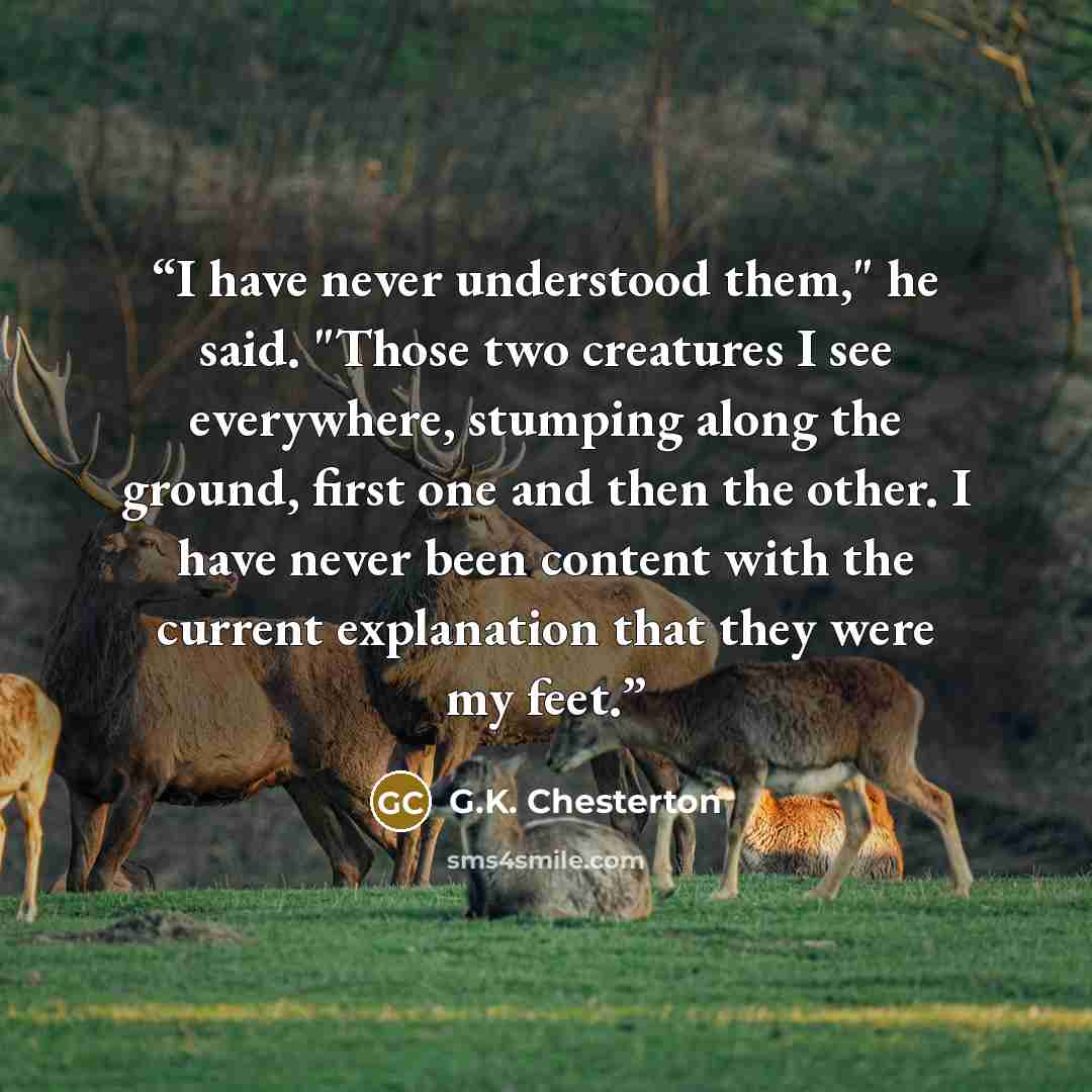 “I have never understood them," he said. "Those two creatures I see everywhere, stumping along the ground, first one and then the other. I have never been content with the current explanation that they were my feet.” quote by G.K. Chesterton