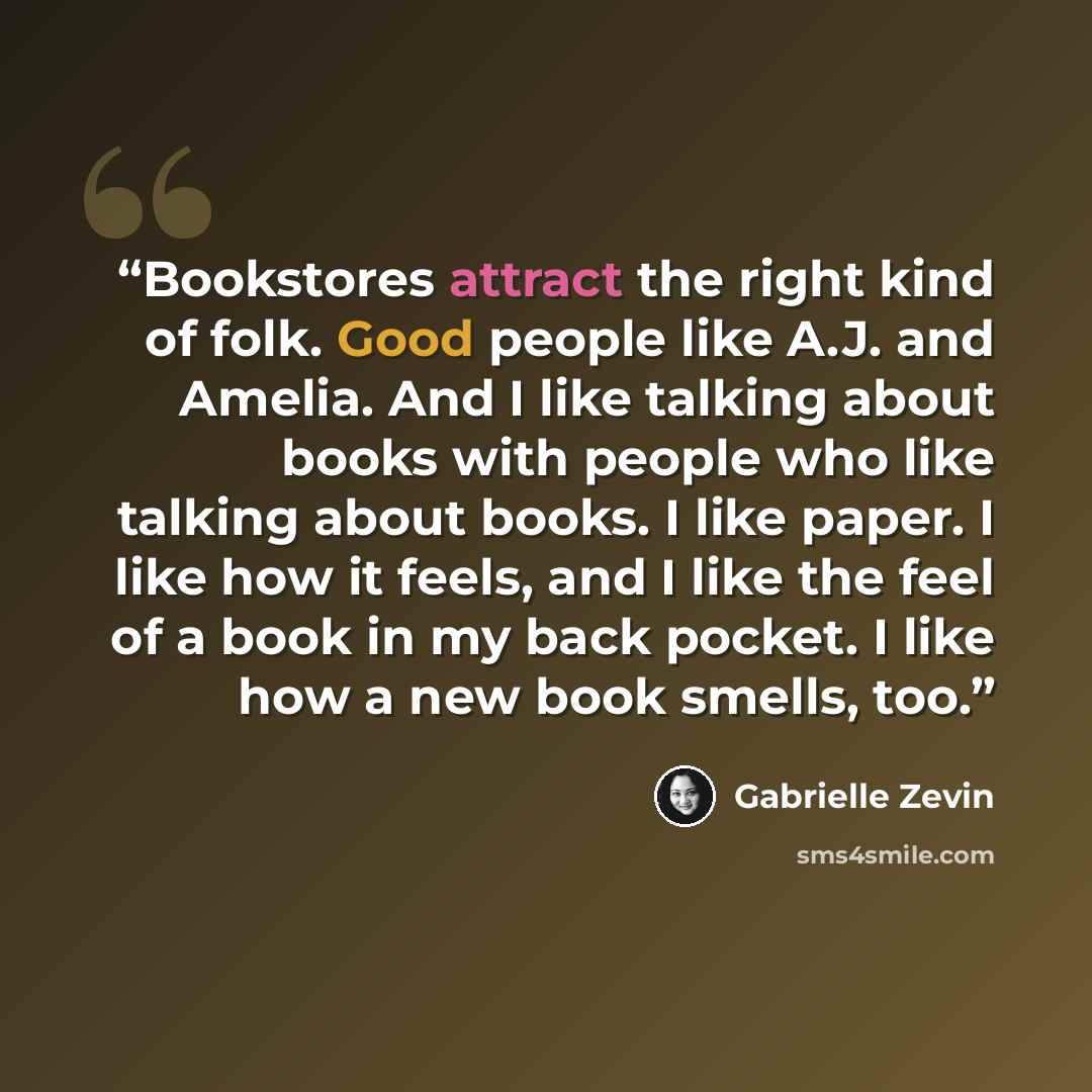 “Bookstores attract the right kind of folk. Good people like A.J. and Amelia. And I like talking about books with people who like talking about books. I like paper. I like how it feels, and I like the feel of a book in my back pocket. I like how a new book smells, too.” quote by Gabrielle Zevin
