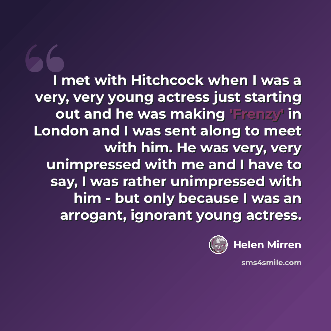 “I met with Hitchcock when I was a very, very young actress just starting out and he was making 'Frenzy' in London and I was sent along to meet with him. He was very, very unimpressed with me and I have to say, I was rather unimpressed with him - but only because I was an arrogant, ignorant young…” quote by Helen Mirren