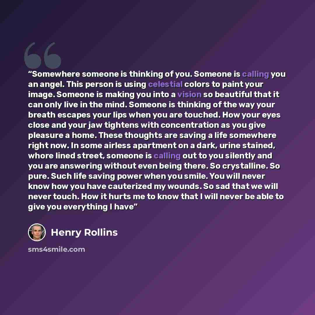 “Somewhere someone is thinking of you. Someone is calling you an angel. This person is using celestial colors to paint your image. Someone is making you into a vision so beautiful that it can only live in the mind. Someone is thinking of the way your breath escapes your lips when you are touched…” quote by Henry Rollins