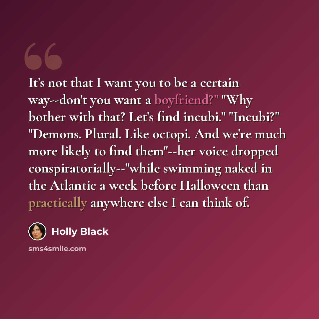 “It's not that I want you to be a certain way--don't you want a boyfriend?" "Why bother with that? Let's find incubi." "Incubi?" "Demons. Plural. Like octopi. And we're much more likely to find them"--her voice dropped conspiratorially--"while swimming naked in the Atlantic a week before Halloween…” quote by Holly Black