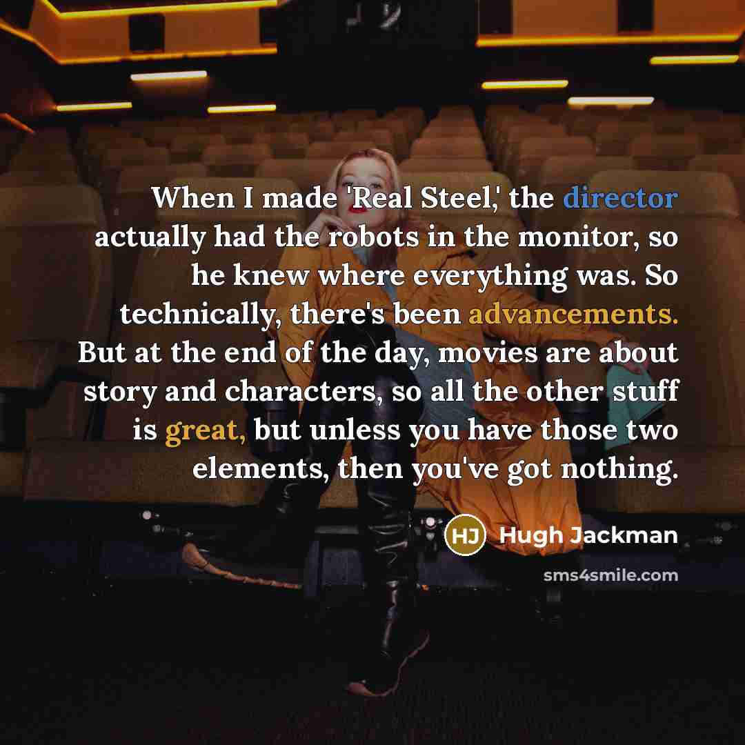 “When I made 'Real Steel,' the director actually had the robots in the monitor, so he knew where everything was. So technically, there's been advancements. But at the end of the day, movies are about story and characters, so all the other stuff is great, but unless you have those two elements, then…” quote by Hugh Jackman
