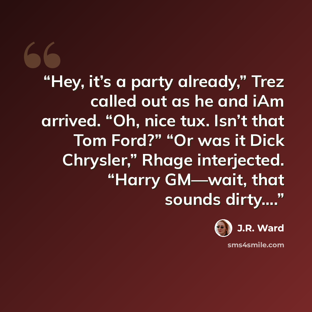 “Hey, it’s a party already,” Trez called out as he and iAm arrived. “Oh, nice tux. Isn’t that Tom Ford?” “Or was it Dick Chrysler,” Rhage interjected. “Harry GM—wait, that sounds dirty….” quote by J.R. Ward