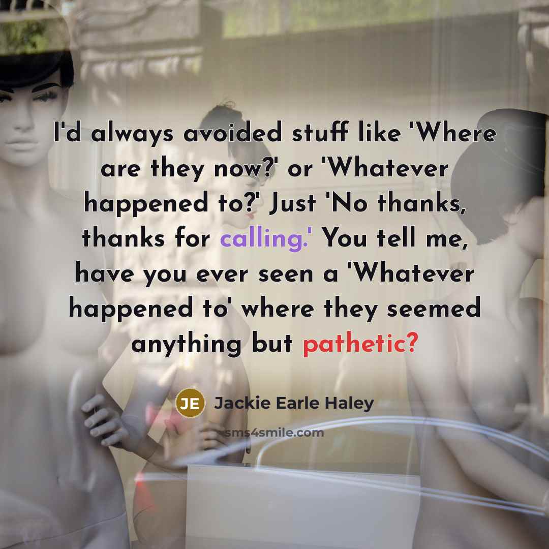 “I'd always avoided stuff like 'Where are they now?' or 'Whatever happened to?' Just 'No thanks, thanks for calling.' You tell me, have you ever seen a 'Whatever happened to' where they seemed anything but pathetic?” quote by Jackie Earle Haley