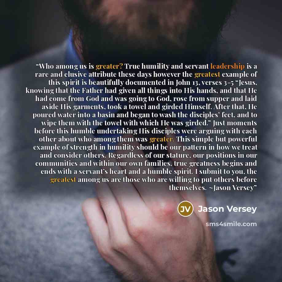 “Who among us is greater? True humility and servant leadership is a rare and elusive attribute these days however the greatest example of this spirit is beautifully documented in John 13, verses 3-5 “Jesus, knowing that the Father had given all things into His hands, and that He had come from God…” quote by Jason Versey