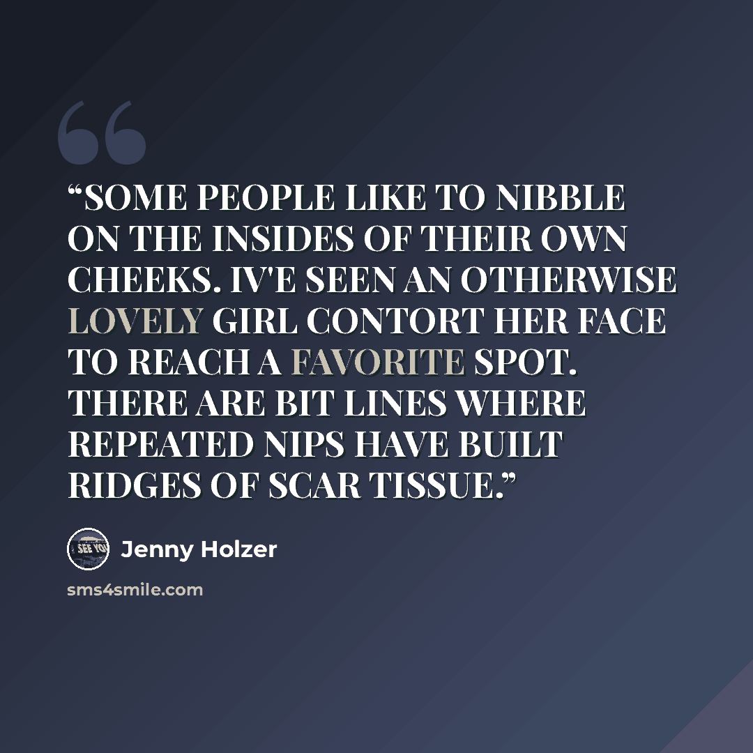 “SOME PEOPLE LIKE TO NIBBLE ON THE INSIDES OF THEIR OWN CHEEKS. IV'E SEEN AN OTHERWISE LOVELY GIRL CONTORT HER FACE TO REACH A FAVORITE SPOT. THERE ARE BIT LINES WHERE REPEATED NIPS HAVE BUILT RIDGES OF SCAR TISSUE.” quote by Jenny Holzer