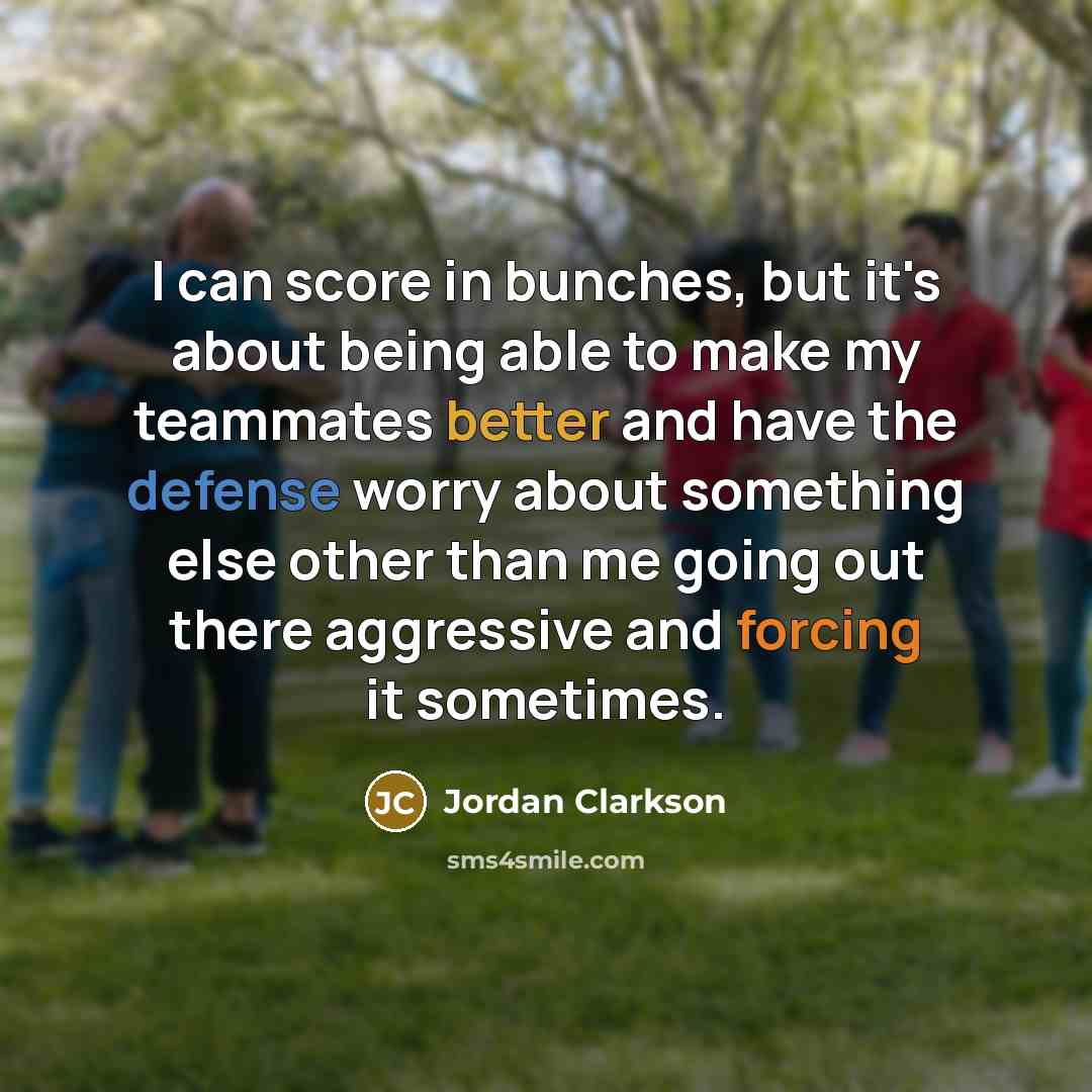 “I can score in bunches, but it's about being able to make my teammates better and have the defense worry about something else other than me going out there aggressive and forcing it sometimes.” quote by Jordan Clarkson