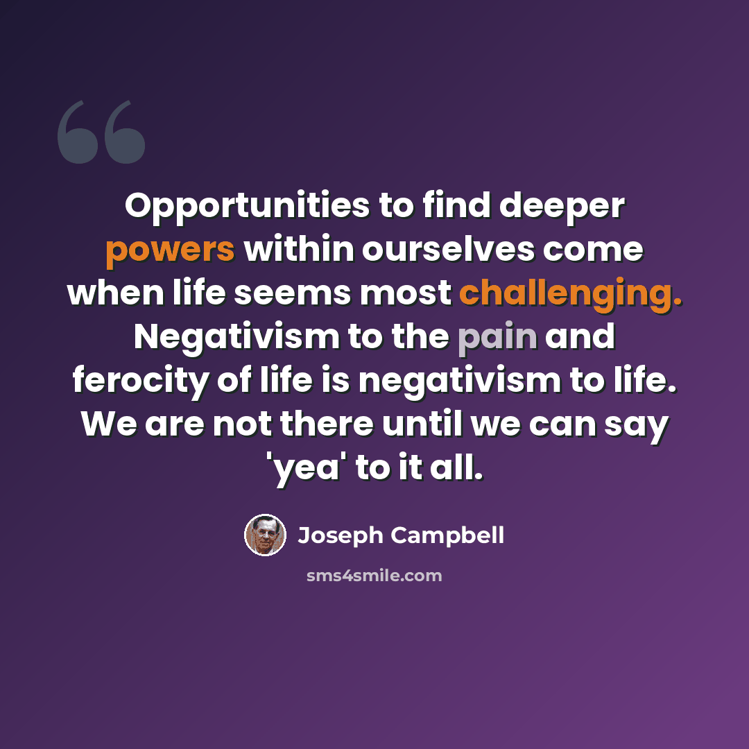 “Opportunities to find deeper powers within ourselves come when life seems most challenging. Negativism to the pain and ferocity of life is negativism to life. We are not there until we can say 'yea' to it all.” quote by Joseph Campbell