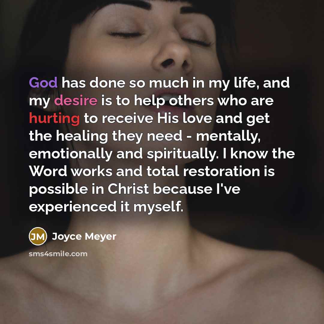 “God has done so much in my life, and my desire is to help others who are hurting to receive His love and get the healing they need - mentally, emotionally and spiritually. I know the Word works and total restoration is possible in Christ because I've experienced it myself.” quote by Joyce Meyer