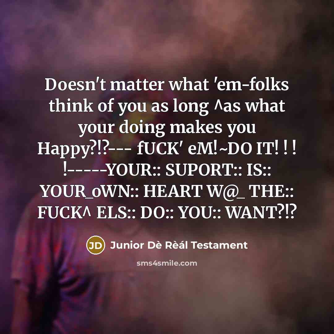 “Doesn't matter what 'em-folks think of you as long ^as what your doing makes you Happy?!?--- fUCK' eM!~DO IT! ! ! !-----YOUR:: SUPORT:: IS:: YOUR_oWN:: HEART W@_ THE:: FUCK^ ELS:: DO:: YOU:: WANT?!?” quote by Junior Dè Rèál Testament