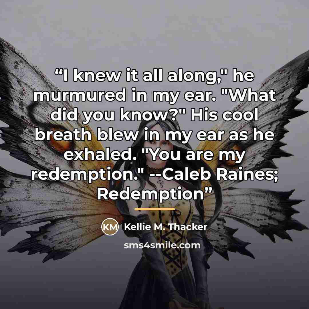 “I knew it all along," he murmured in my ear. "What did you know?" His cool breath blew in my ear as he exhaled. "You are my redemption." --Caleb Raines; Redemption” quote by Kellie M. Thacker