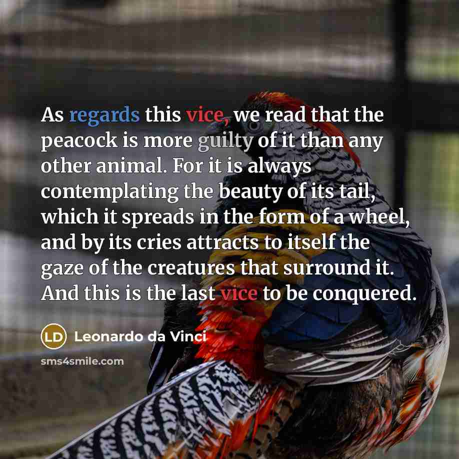 “As regards this vice, we read that the peacock is more guilty of it than any other animal. For it is always contemplating the beauty of its tail, which it spreads in the form of a wheel, and by its cries attracts to itself the gaze of the creatures that surround it. And this is the last vice to be…” quote by Leonardo da Vinci
