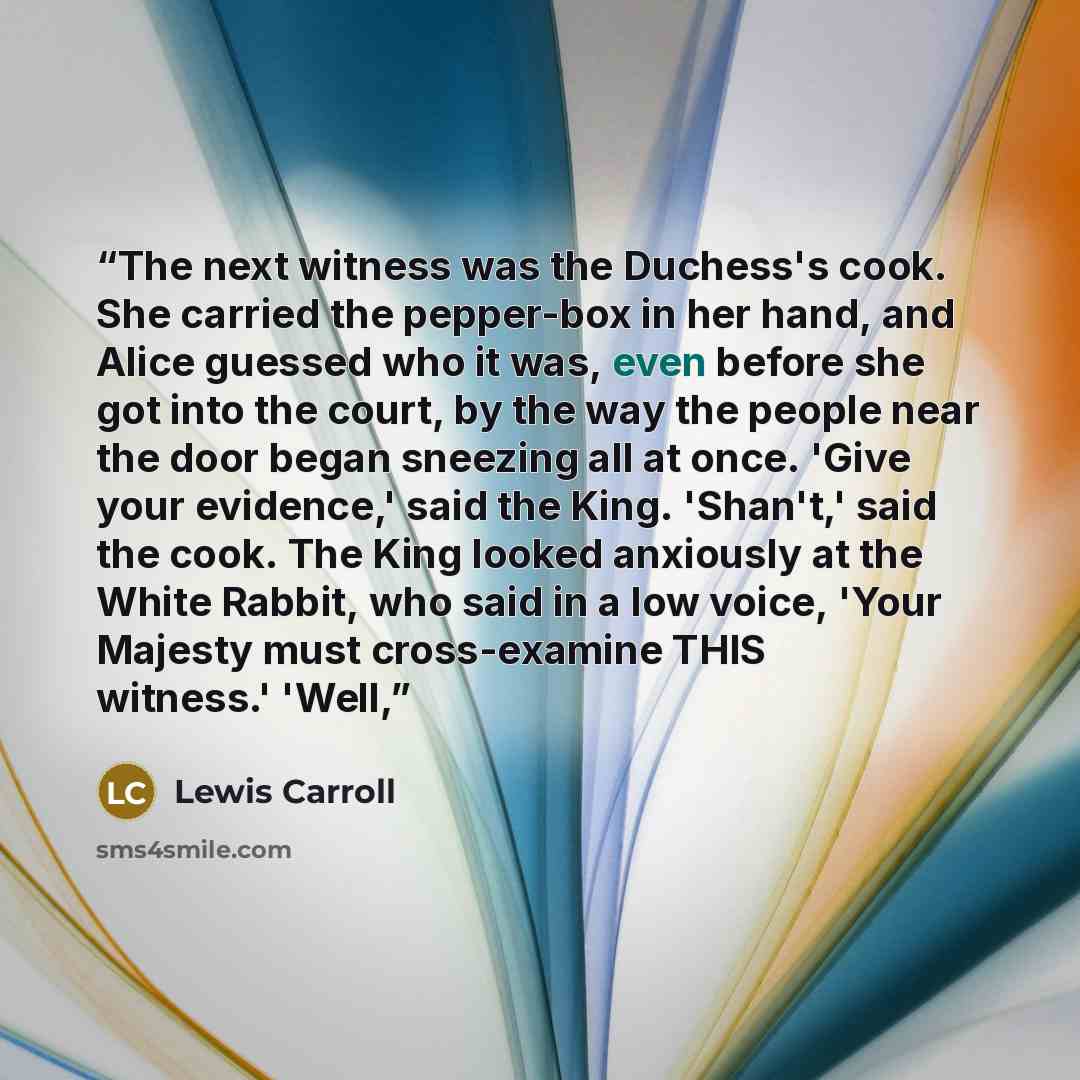 “The next witness was the Duchess's cook. She carried the pepper-box in her hand, and Alice guessed who it was, even before she got into the court, by the way the people near the door began sneezing all at once. 'Give your evidence,' said the King. 'Shan't,' said the cook. The King looked anxiously…” quote by Lewis Carroll