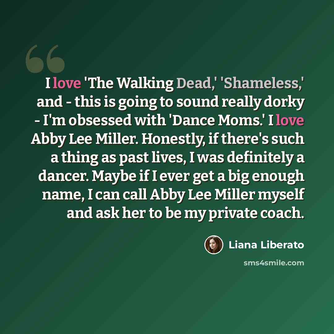 “I love 'The Walking Dead,' 'Shameless,' and - this is going to sound really dorky - I'm obsessed with 'Dance Moms.' I love Abby Lee Miller. Honestly, if there's such a thing as past lives, I was definitely a dancer. Maybe if I ever get a big enough name, I can call Abby Lee Miller myself and ask…” quote by Liana Liberato