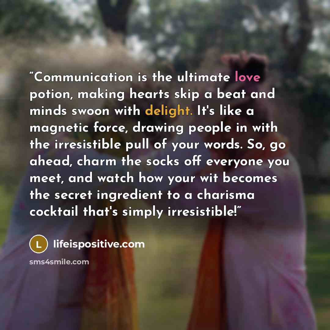 “Communication is the ultimate love potion, making hearts skip a beat and minds swoon with delight. It's like a magnetic force, drawing people in with the irresistible pull of your words. So, go ahead, charm the socks off everyone you meet, and watch how your wit becomes the secret ingredient to a…” quote by lifeispositive.com