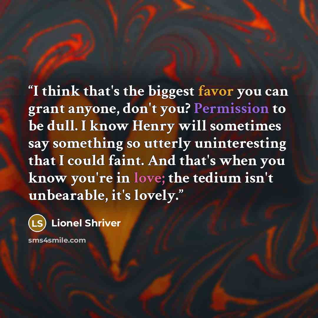 “I think that's the biggest favor you can grant anyone, don't you? Permission to be dull. I know Henry will sometimes say something so utterly uninteresting that I could faint. And that's when you know you're in love; the tedium isn't unbearable, it's lovely.” quote by Lionel Shriver