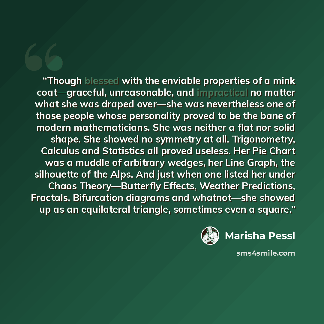 “Though blessed with the enviable properties of a mink coat—graceful, unreasonable, and impractical no matter what she was draped over—she was nevertheless one of those people whose personality proved to be the bane of modern mathematicians. She was neither a flat nor solid shape. She showed no…” quote by Marisha Pessl