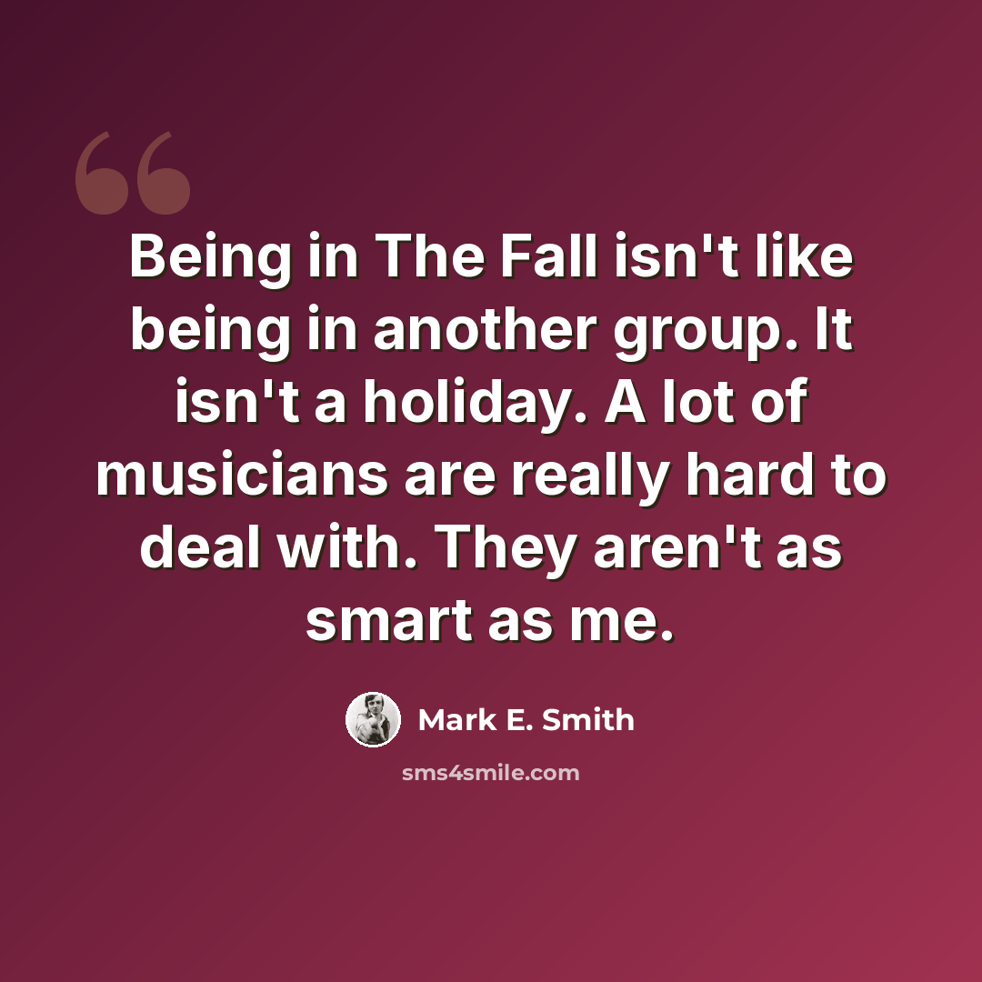 “Being in The Fall isn't like being in another group. It isn't a holiday. A lot of musicians are really hard to deal with. They aren't as smart as me.” quote by Mark E. Smith