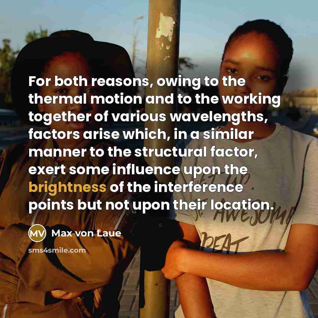 “For both reasons, owing to the thermal motion and to the working together of various wavelengths, factors arise which, in a similar manner to the structural factor, exert some influence upon the brightness of the interference points but not upon their location.” quote by Max von Laue