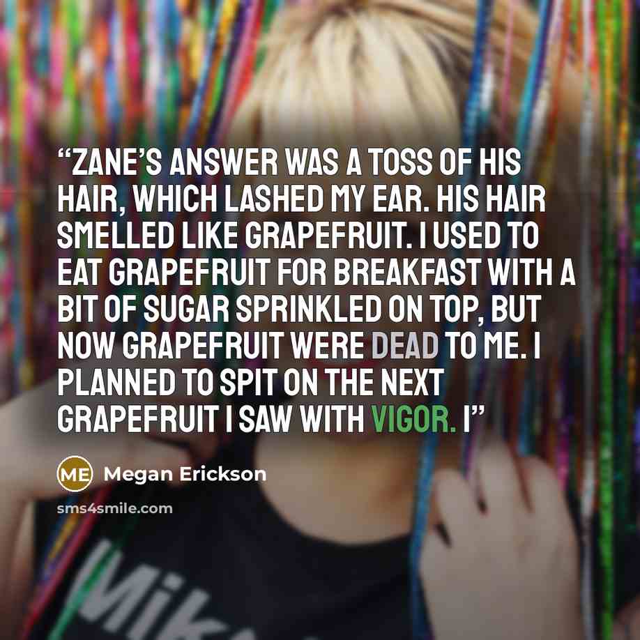 “Zane’s answer was a toss of his hair, which lashed my ear. His hair smelled like grapefruit. I used to eat grapefruit for breakfast with a bit of sugar sprinkled on top, but now grapefruit were dead to me. I planned to spit on the next grapefruit I saw with vigor. I” quote by Megan Erickson