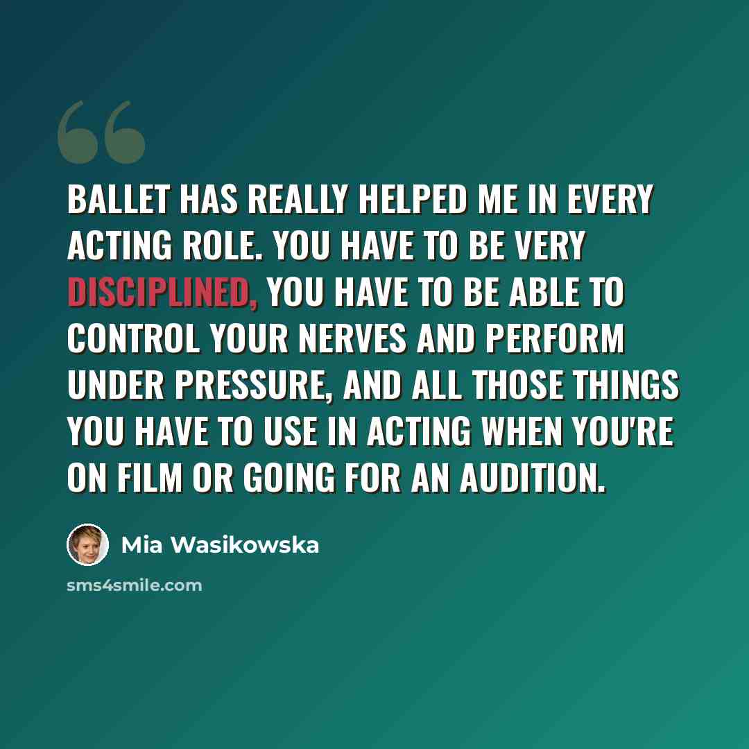 “Ballet has really helped me in every acting role. You have to be very disciplined, you have to be able to control your nerves and perform under pressure, and all those things you have to use in acting when you're on film or going for an audition.” quote by Mia Wasikowska