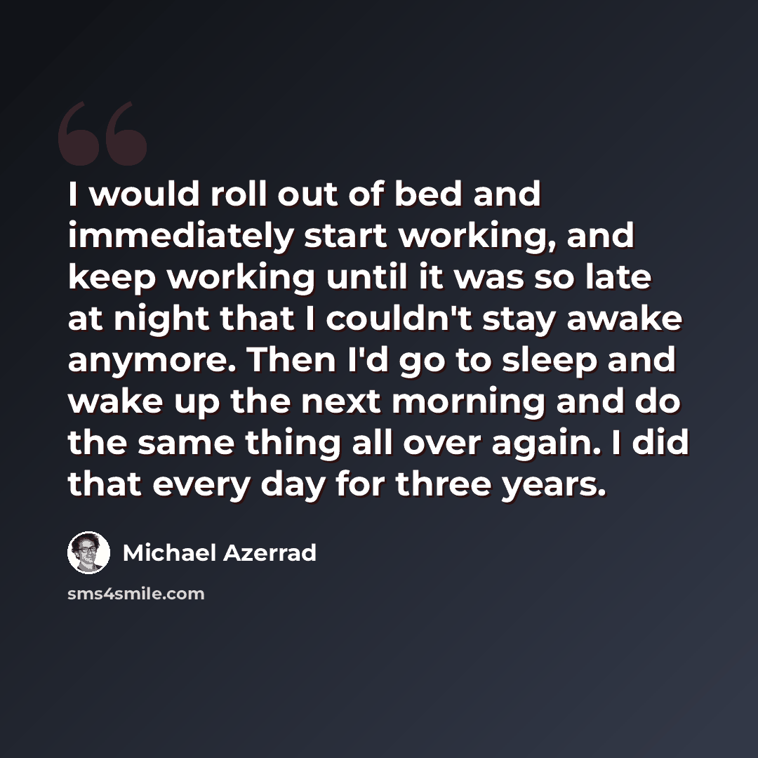 “I would roll out of bed and immediately start working, and keep working until it was so late at night that I couldn't stay awake anymore. Then I'd go to sleep and wake up the next morning and do the same thing all over again. I did that every day for three years.” quote by Michael Azerrad