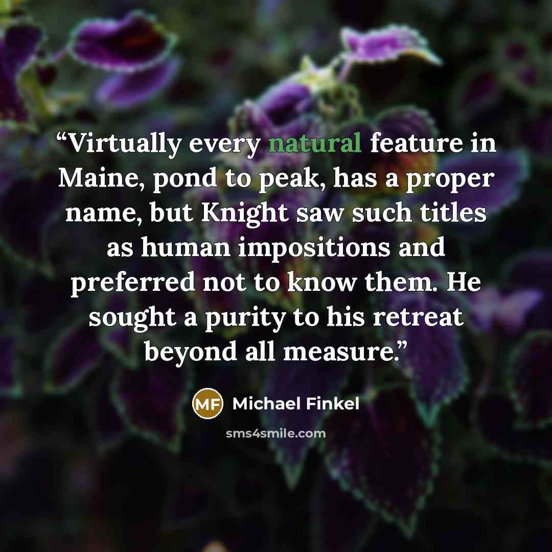 “Virtually every natural feature in Maine, pond to peak, has a proper name, but Knight saw such titles as human impositions and preferred not to know them. He sought a purity to his retreat beyond all measure.” quote by Michael Finkel