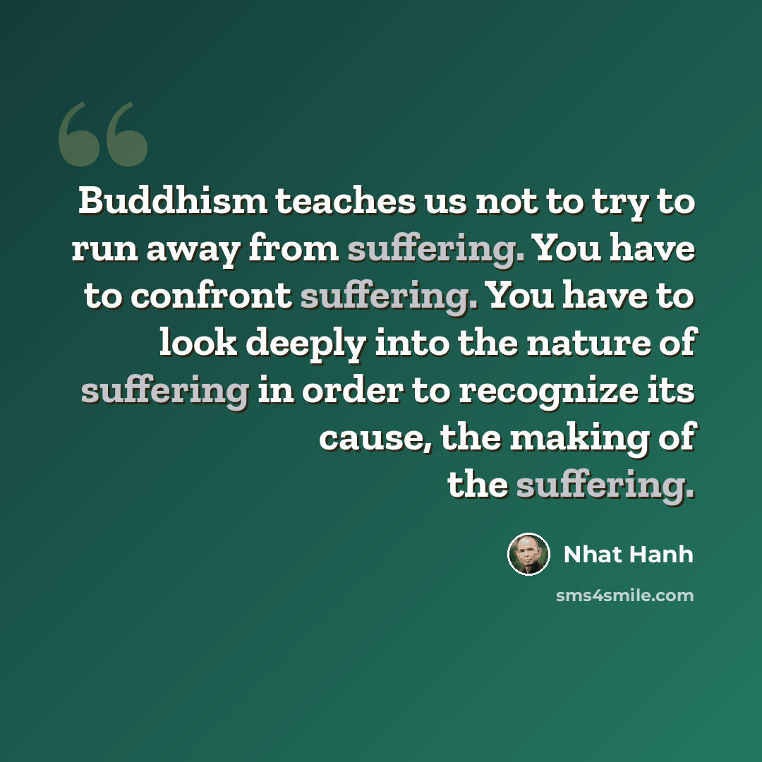 “Buddhism teaches us not to try to run away from suffering. You have to confront suffering. You have to look deeply into the nature of suffering in order to recognize its cause, the making of the suffering.” quote by Nhat Hanh