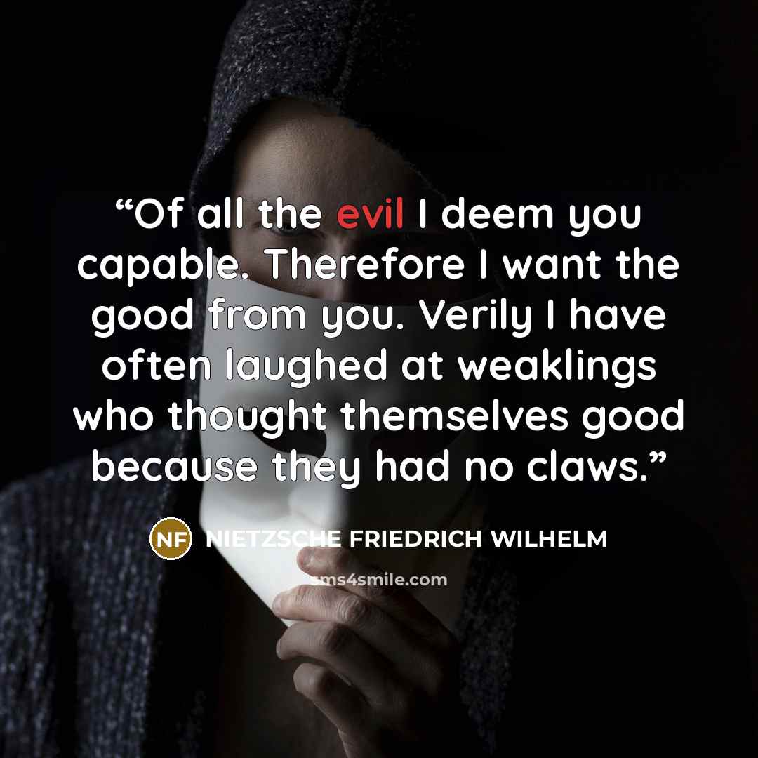 “Of all the evil I deem you capable. Therefore I want the good from you. Verily I have often laughed at weaklings who thought themselves good because they had no claws.” quote by Nietzsche Friedrich Wilhelm